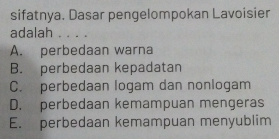 sifatnya. Dasar pengelompokan Lavoisier
adalah . . . .
A. perbedaan warna
B. perbedaan kepadatan
C. perbedaan logam dan nonlogam
D. perbedaan kemampuan mengeras
E. perbedaan kemampuan menyublim