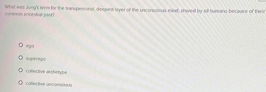 What was Jung's term for the transpersonal, deepest layer of the unconscious mind, shared by all humans because of their
common ancestral past?
ego
superego
collective archetype
collective unconscious