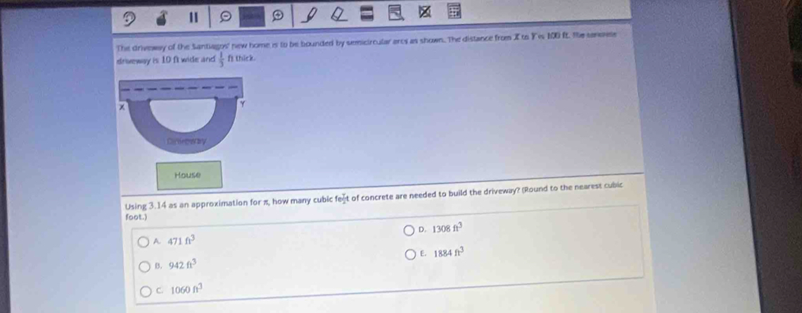 1 9 (
The driveway of the Santiagos' new home is to be bounded by semicircular ares as shown. The distance from X to Yis 10 ft. He senevle
drweway is 10 ft wide and  1/3  fs thick.
House
Using 3.14 as an approximation for π, how many cubic fect of concrete are needed to build the driveway? (Round to the nearest cubic
foot.)
D. 1308ft^3
A. 471ft^3
B. 942ft^3 E. 1884ft^3
C. 1060ft^3