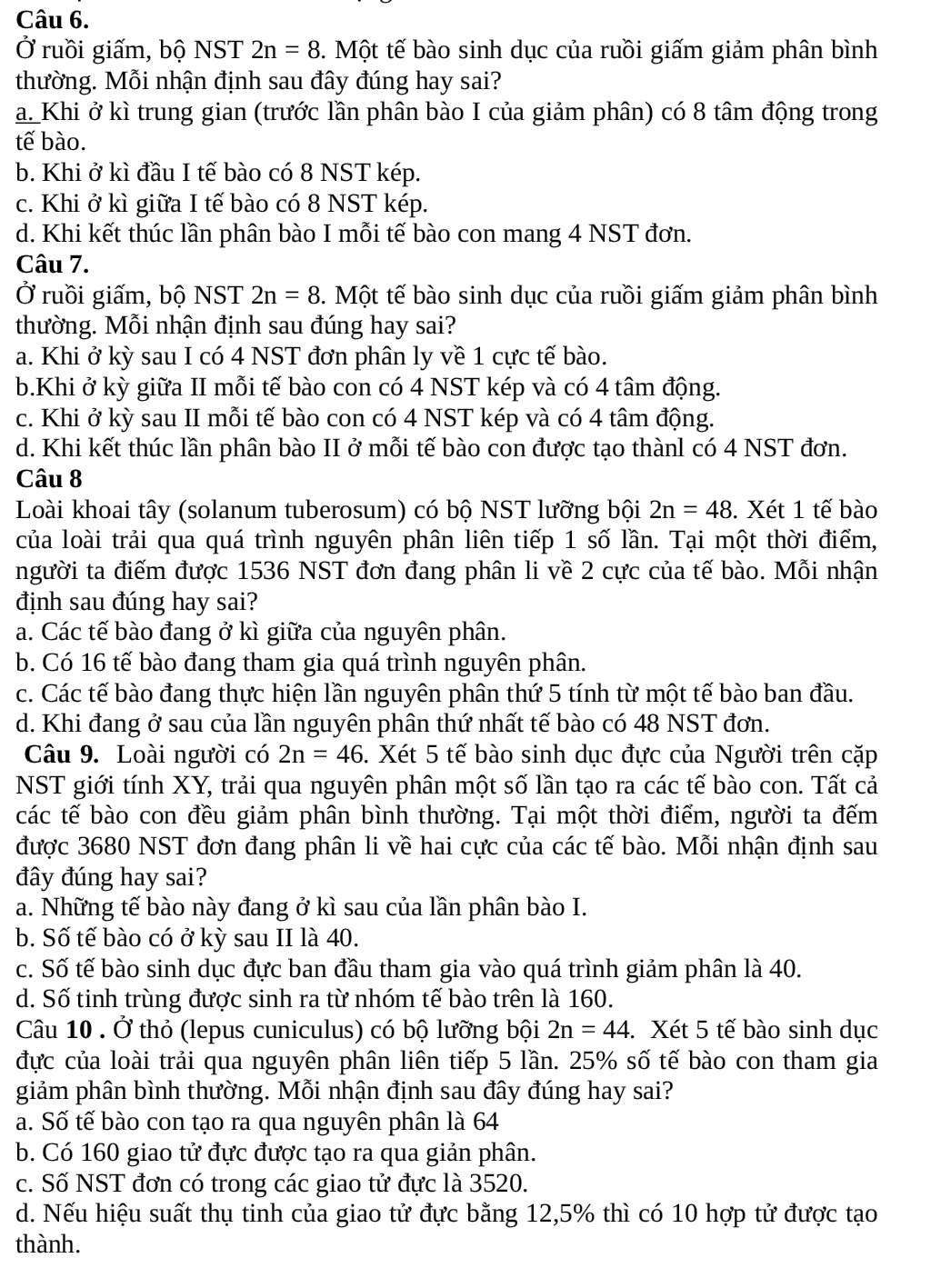 Ở ruồi giấm, bộ NST 2n=8 5. Một tế bào sinh dục của ruồi giấm giảm phân bình
thường. Mỗi nhận định sau đây đúng hay sai?
a_ Khi ở kì trung gian (trước lần phân bào I của giảm phân) có 8 tâm động trong
tế bào.
b. Khi ở kì đầu I tế bào có 8 NST kép.
c. Khi ở kì giữa I tế bào có 8 NST kép.
d. Khi kết thúc lần phân bào I mỗi tế bào con mang 4 NST đơn.
Câu 7.
Ở ruồi giấm, bộ NST 2n=8 5. Một tế bào sinh dục của ruồi giấm giảm phân bình
thường. Mỗi nhận định sau đúng hay sai?
a. Khi ở kỳ sau I có 4 NST đơn phân ly về 1 cực tế bào.
b.Khi ở kỳ giữa II mỗi tế bào con có 4 NST kép và có 4 tâm động.
c. Khi ở kỳ sau II mỗi tế bào con có 4 NST kép và có 4 tâm động.
d. Khi kết thúc lần phân bào II ở mỗi tế bào con được tạo thànl có 4 NST đơn.
Câu 8
Loài khoai tây (solanum tuberosum) có bộ NST lưỡng bội 2n=48. Xét 1 tế bào
của loài trải qua quá trình nguyên phân liên tiếp 1 số lần. Tại một thời điểm,
người ta điếm được 1536 NST đơn đang phân li về 2 cực của tế bào. Mỗi nhận
định sau đúng hay sai?
a. Các tế bào đang ở kì giữa của nguyên phân.
b. Có 16 tế bào đang tham gia quá trình nguyên phân.
c. Các tế bào đang thực hiện lần nguyên phân thứ 5 tính từ một tế bào ban đầu.
d. Khi đang ở sau của lần nguyên phân thứ nhất tế bào có 48 NST đơn.
Câu 9. Loài người có 2n=46. Xét 5 tế bào sinh dục đực của Người trên cặp
NST giới tính XY, trải qua nguyên phân một số lần tạo ra các tế bào con. Tất cả
các tế bào con đều giảm phân bình thường. Tại một thời điểm, người ta đếm
được 3680 NST đơn đang phân li về hai cực của các tế bào. Mỗi nhận định sau
đây đúng hay sai?
a. Những tế bào này đang ở kì sau của lần phân bào I.
b. Số tế bào có ở kỳ sau II là 40.
c. Số tế bào sinh dục đực ban đầu tham gia vào quá trình giảm phân là 40.
d. Số tinh trùng được sinh ra từ nhóm tế bào trên là 160.
Câu 10 . Ở thỏ (lepus cuniculus) có bộ lưỡng bội 2n=44. Xét 5 tế bào sinh dục
đực của loài trải qua nguyên phân liên tiếp 5 lần. 25% số tế bào con tham gia
giảm phân bình thường. Mỗi nhận định sau đây đúng hay sai?
a. Số tế bào con tạo ra qua nguyên phân là 64
b. Có 160 giao tử đực được tạo ra qua giản phân.
c. Số NST đơn có trong các giao tử đực là 3520.
d. Nếu hiệu suất thụ tinh của giao tử đực bằng 12,5% thì có 10 hợp tử được tạo
thành.