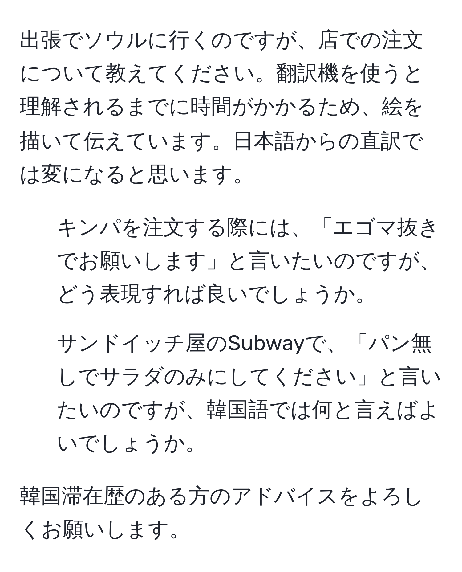 出張でソウルに行くのですが、店での注文について教えてください。翻訳機を使うと理解されるまでに時間がかかるため、絵を描いて伝えています。日本語からの直訳では変になると思います。

1. キンパを注文する際には、「エゴマ抜きでお願いします」と言いたいのですが、どう表現すれば良いでしょうか。

2. サンドイッチ屋のSubwayで、「パン無しでサラダのみにしてください」と言いたいのですが、韓国語では何と言えばよいでしょうか。

韓国滞在歴のある方のアドバイスをよろしくお願いします。