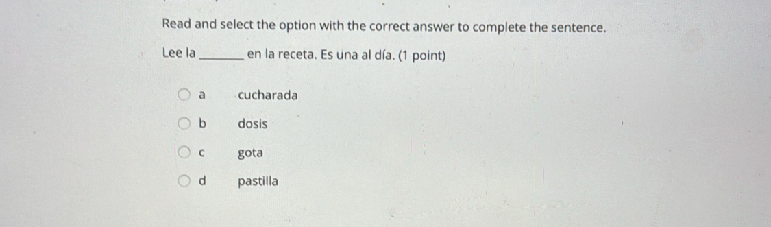 Read and select the option with the correct answer to complete the sentence.
Lee la _en la receta. Es una al día. (1 point)
a cucharada
b dosis
c gota
d pastilla