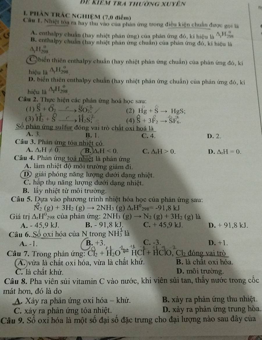 Để kiêm tra thường xuyên
n
1 phần trÁc NgHIệM (7,0 điểm)
Câu 1. Nhiệt tỏa ra hay thu vào của phân ứng trong điều kiện chuẩn được gọi là
A. enthalpy chuẩn (hay nhiệt phản ứng) của phân ứng đó, ki hiệu là △ _rH_(299)°
B. enthalpy chuẩn (hay nhiệt phản ứng chuẩn) của phán ứng đó, kí hiệu là
A H_(298)^0
C)biển thiên enthalpy chuẩn (hay nhiệt phản ứng chuẩn) của phản ứng đó, kí
hiệu _1dot A△ _rH_(298)^o
D. biển thiên enthalpy chuẩn (hay nhiệt phản ứng chuẩn) của phản ứng đó, kí
hiệu là △ _fH_(298)^o
Câu 2. Thực hiện các phản ứng hoá học sau:
(1) 8+delta _2to SO_2^(- (2) Hg+Sto HgS;
(3) H_2)+Sto H_2S; (4) hat S+3overline F_2^Oto SF>S_6.
Số phản ứng sulfur đóng vai trò chất oxi hoá là
A. 3. B. 1. C. 4. D. 2.
Câu 3. Phản ứng tỏa nhiệt có
A. △ _rH!= overline 0. B. △ _rH<0. C. △ _rH>0. D. △ _rH=0.
Câu 4. Phản ứng toả nhiệt là phản ứng
A. làm nhiệt độ môi trường giảm đi.
Dộ giải phóng năng lượng dưới dạng nhiệt.
C. hấp thụ năng lượng dưới dạng nhiệt.
B. lấy nhiệt từ môi trường.
Câu 5. Dựa vào phương trình nhiệt hóa học của phản ứng sau:
N_2(g)+3H_2(g)to 2NH_3 (g) △ _rH^0_298=-91,8kJ
Giá trị △ _rH^0_298 của phản ứng: 2NH_3(g)to N_2(g)+3H_2(g) là
A. - 45,9 kJ. B. - 91,8 kJ. C. + 45,9 kJ. D. + 91,8 kJ.
Câu 6. Số oxi hóa của N trong NH_3^(1la
A. -1. B. +3. C. -3. D. +1.
Câu 7. Trong phản ứng: Cl_2)+H_2Oleftharpoons HCl+HClO,Cl_2 đóng vai trò
A. vừa là chất oxi hóa, vừa là chất khử. B. là chất oxi hóa.
C. là chất khử. D. môi trường.
Câu 8. Pha viên sủi vitamin C vào nước, khi viên sủi tan, thấy nước trong cốc
mát hơn, đó là do
A. Xảy ra phản ứng oxi hóa - khử. B. xảy ra phản ứng thu nhiệt.
C. xảy ra phản ứng tỏa nhiệt. D. xảy ra phản ứng trung hòa.
Câu 9. Số oxi hóa là một số đại số đặc trưng cho đại lượng nào sau đây của