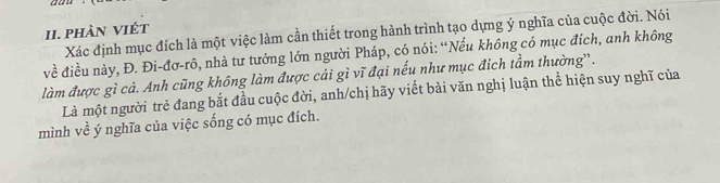 phàn viét 
Xác định mục đích là một việc làm cần thiết trong hành trình tạo dựng ý nghĩa của cuộc đời. Nói 
về điều này, Đ. Đi-đơ-rô, nhà tư tưởng lớn người Pháp, có nói: “Nếu không có mục đích, anh không 
làm được gì cả. Anh cũng không làm được cái gì vĩ đại nếu như mục địch tầm thường'. 
Là một người trẻ đang bắt đầu cuộc đời, anh/chị hãy viết bài văn nghị luận thể hiện suy nghĩ của 
mình về ý nghĩa của việc sống có mục đích.