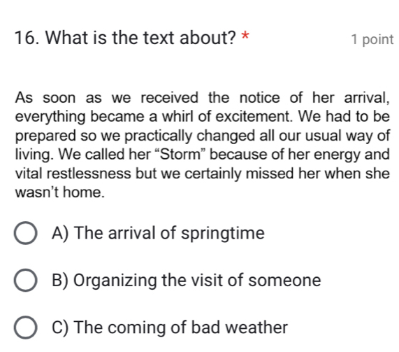 What is the text about? * 1 point
As soon as we received the notice of her arrival,
everything became a whirl of excitement. We had to be
prepared so we practically changed all our usual way of
living. We called her “Storm” because of her energy and
vital restlessness but we certainly missed her when she
wasn't home.
A) The arrival of springtime
B) Organizing the visit of someone
C) The coming of bad weather