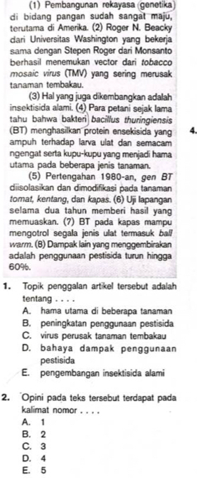 (1) Pembangunan rekayasa genetika)
di bidang pangan sudah sangat maju,
terutama di Amerika. (2) Roger N. Beacky
dari Universitas Washington yang bekerja
sama dengan Stepen Roger dari Monsanto
berhasil menemukan vector dari tobacco
mosaic virus (TMV) yang sering merusak
tanaman tembakau.
(3) Hal yang juga dikembangkan adalah
insektisida alami. (4) Para petani sejak Iama
tahu bahwa bakteri bacillus thuringiensis
(BT) menghasilkan protein ensekisida yang 4.
ampuh terhadap larva ulat dan semacam
ngengat serta kupu-kupu yang menjadi hama
utama pada beberapa jenis tanaman.
(5) Pertengahan 1980-an, gen BT
diisolasikan dan dimodifikasi pada tanaman
tomat, kentang, dan kapas. (6) Uji lapangan
selama dua tahun memberi hasil yang
memuaskan. (7) BT pada kapas mampu
mengotrol segala jenis ulat termasuk ball
warm. (B) Dampak lain yang menggembirakan
adalah penggunaan pestisida turun hingga
60%.
1. Topik penggalan artikel tersebut adalah
tentang . . . .
A. hama utama di beberapa tanaman
B. peningkatan penggunaan pestisida
C. virus perusak tanaman tembakau
D. bahaya dampak penggunaan
pestisida
E. pengembangan insektisida alami
2. 'Opini pada teks tersebut terdapat pada
kalimat nomor . . . .
A. 1
B. 2
C. 3
D. 4
E. 5