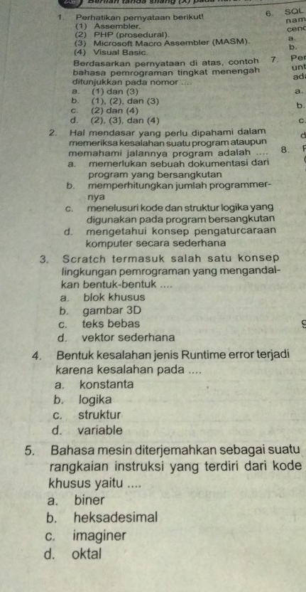 Perhatikan pemyataan berikut! 6 SQL
(1) Assembler. nam
cen
(2) PHP (prosedural).
(3) Microsoft Macro Assembler (MASM) a
b.
(4) Visual Basic.
Berdasarkan pernyataan di atas, contoh 7. Pe
bahasa pemrograman tingkat menengah un
ad
ditunjukkan pada nomor ....
a. (1) dan (3) a.
b. (1), (2), dan (3)
b.
c. (2) dan (4)
d. (2), (3), dan (4) C
2. Hal mendasar yang perlu dipahami dalam d
memeriksa kesalahan suatu program ataupun
memahami jalannya program adalah 8.
a. memerlukan sebuah dokumentasi dari
program yang bersangkutan
b. memperhitungkan jumlah programmer-
nya
c. menelusuri kode dan struktur logika yang
digunakan pada program bersangkutan
d. mengetahui konsep pengaturcaraan
komputer secara sederhana
3. Scratch termasuk salah satu konsep
lingkungan pemrograman yang mengandal-
kan bentuk-bentuk ....
a. blok khusus
b. gambar 3D
c. teks bebas
d. vektor sederhana
4. Bentuk kesalahan jenis Runtime error terjadi
karena kesalahan pada ....
a. konstanta
b. logika
c. struktur
d. variable
5. Bahasa mesin diterjemahkan sebagai suatu
rangkaian instruksi yang terdiri dari kode
khusus yaitu ....
a. biner
b. heksadesimal
c. imaginer
d. oktal