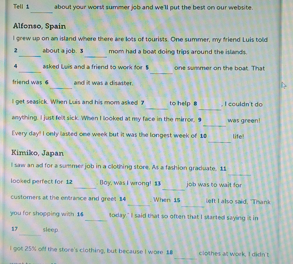 Tell 1 about your worst summer job and we’ll put the best on our website. 
_ 
Alfonso, Spain 
I grew up on an island where there are lots of tourists. One summer, my friend Luis told 
_ 
_ 
2 about a job. 3 mom had a boat doing trips around the islands. 
_ 
_ 
4 asked Luis and a friend to work for 5 one summer on the boat. That 
_ 
friend was 6 and it was a disaster. 
_ 
_ 
l get seasick. When Luis and his mom asked 7 to help 8 , I couldn’t do 
_ 
anything. I just felt sick. When I looked at my face in the mirror, 9 was green! 
_ 
Every day! I only lasted one week but it was the longest week of 10 life! 
Kimiko, Japan 
_ 
I saw an ad for a summer job in a clothing store. As a fashion graduate, 11
_ 
_ 
looked perfect for 12. Boy, was I wrong! 13 job was to wait for 
_ 
_ 
customers at the entrance and greet 14. When 15 left I also said, "Thank 
you for shopping with 16 _today." I said that so often that I started saying it in 
_
17 sleep. 
_ 
I got 25% off the store's clothing, but because I wore 18 clothes at work, I didn't