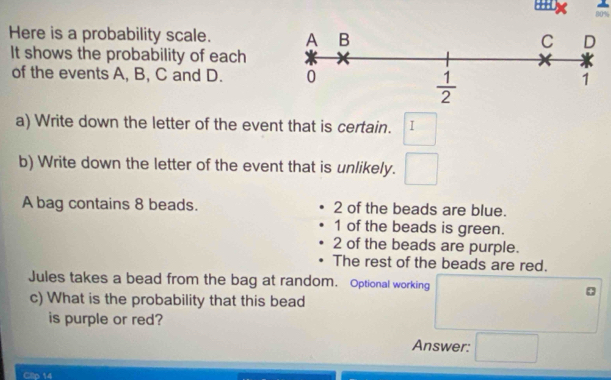 80%
Here is a probability scale. 
It shows the probability of each
of the events A, B, C and D. 
a) Write down the letter of the event that is certain. I
b) Write down the letter of the event that is unlikely.
A bag contains 8 beads. 2 of the beads are blue.
1 of the beads is green.
2 of the beads are purple.
The rest of the beads are red.
Jules takes a bead from the bag at random. Optional working
c) What is the probability that this bead
is purple or red?
Answer:
Clip 14