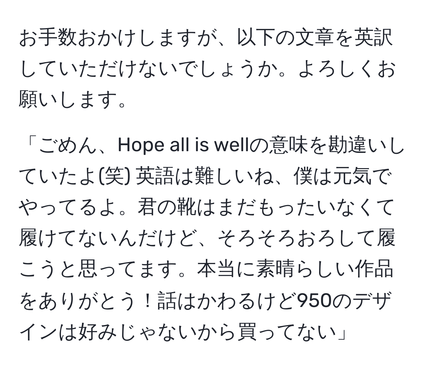 お手数おかけしますが、以下の文章を英訳していただけないでしょうか。よろしくお願いします。

「ごめん、Hope all is wellの意味を勘違いしていたよ(笑) 英語は難しいね、僕は元気でやってるよ。君の靴はまだもったいなくて履けてないんだけど、そろそろおろして履こうと思ってます。本当に素晴らしい作品をありがとう！話はかわるけど950のデザインは好みじゃないから買ってない」