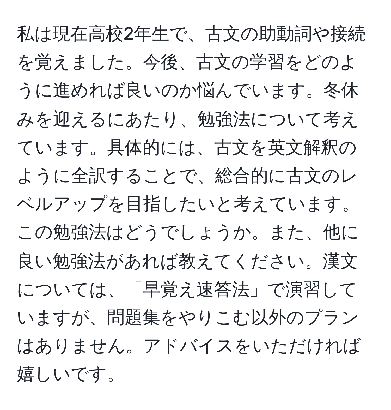 私は現在高校2年生で、古文の助動詞や接続を覚えました。今後、古文の学習をどのように進めれば良いのか悩んでいます。冬休みを迎えるにあたり、勉強法について考えています。具体的には、古文を英文解釈のように全訳することで、総合的に古文のレベルアップを目指したいと考えています。この勉強法はどうでしょうか。また、他に良い勉強法があれば教えてください。漢文については、「早覚え速答法」で演習していますが、問題集をやりこむ以外のプランはありません。アドバイスをいただければ嬉しいです。