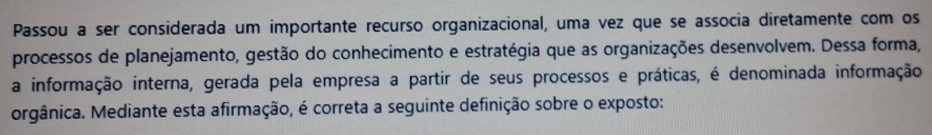 Passou a ser considerada um importante recurso organizacional, uma vez que se associa diretamente com os 
processos de planejamento, gestão do conhecimento e estratégia que as organizações desenvolvem. Dessa forma, 
a informação interna, gerada pela empresa a partir de seus processos e práticas, é denominada informação 
orgânica. Mediante esta afirmação, é correta a seguinte definição sobre o exposto: