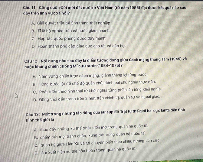 Cầu 11: Công cuộc Đối mới đất nước ở Việt Nam (từ năm 1986) đạt được kết quả nào sau
đây trên lĩnh vực xã hội?
A. Giải quyết triệt để tình trạng thất nghiệp.
B. Tí lệ hộ nghèo trên cả nước giám nhanh.
C. Hợp tác quốc phòng được đẩy mạnh.
D. Hoàn thành phố cập giáo dục cho tất cả cấp học.
Câu 12: Nội dung nào sau đây là điểm tương đồng giữa Cách mạng tháng Tám (1945) và
cuộc kháng chiến chống Mĩ cứu nước (1954-1975)?
A. Năm vững chiến lược cách mạng, giành thắng lợi từng bước.
B. Từng bước lật đổ chế độ quân chủ, đánh bại chủ nghĩa thực dân.
C. Phát triển theo hình thái từ khởi nghĩa từng phần lên tổng khởi nghĩa.
D. Đồng thời đấu tranh trên 3 mặt trận chính trị, quân sự và ngoại giao.
Câu 13: Một trong những tác động của sự sụp đố Trật tự thế giới hai cực lanta đến tình
hình thế giới là
A. thúc đẩy những xu thế phát triển mới trong quan hệ quốc tế.
B. chấm dứt mọi tranh chấp, xung đột trong quan hệ quốc tế.
C. quan hệ giữa Liên Xô và Mĩ chuyển biến theo chiều hướng tích cực.
D. làm xuất hiện xu thế hòa hoãn trong quan hệ quốc tế.