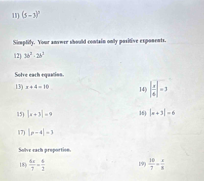 (5-3)^3
Simplify. Your answer should contain only positive exponents. 
12) 3b^2· 2b^2
Solve each equation. 
13) x+4=10
14) | x/6 |=3
15) |x+3|=9 16) |n+3|=6
17) |p-4|=3
Solve each proportion. 
18)  6x/7 = 6/2  19)  10/7 = x/8 