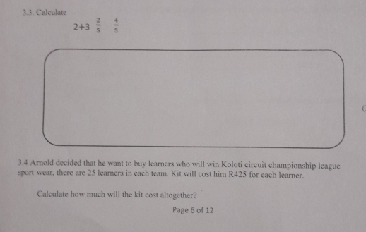 Calculate
2+3 2/5   4/5 
3.4 Arnold decided that he want to buy learners who will win Koloti circuit championship league 
sport wear, there are 25 learners in each team. Kit will cost him R425 for each learner. 
Calculate how much will the kit cost altogether? 
Page 6 of 12