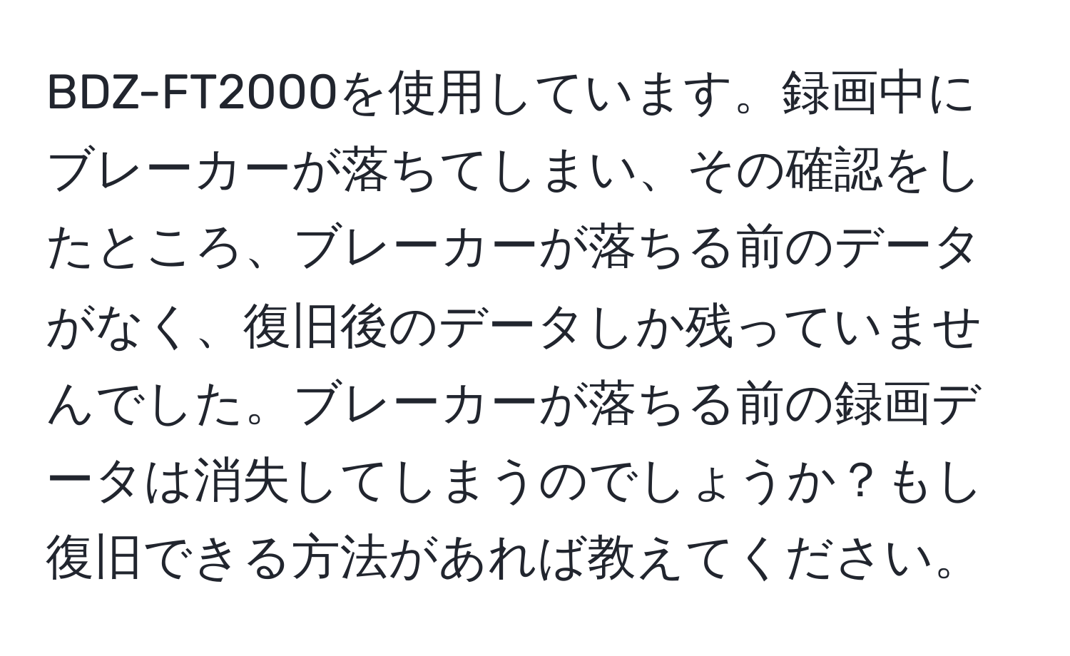 BDZ-FT2000を使用しています。録画中にブレーカーが落ちてしまい、その確認をしたところ、ブレーカーが落ちる前のデータがなく、復旧後のデータしか残っていませんでした。ブレーカーが落ちる前の録画データは消失してしまうのでしょうか？もし復旧できる方法があれば教えてください。