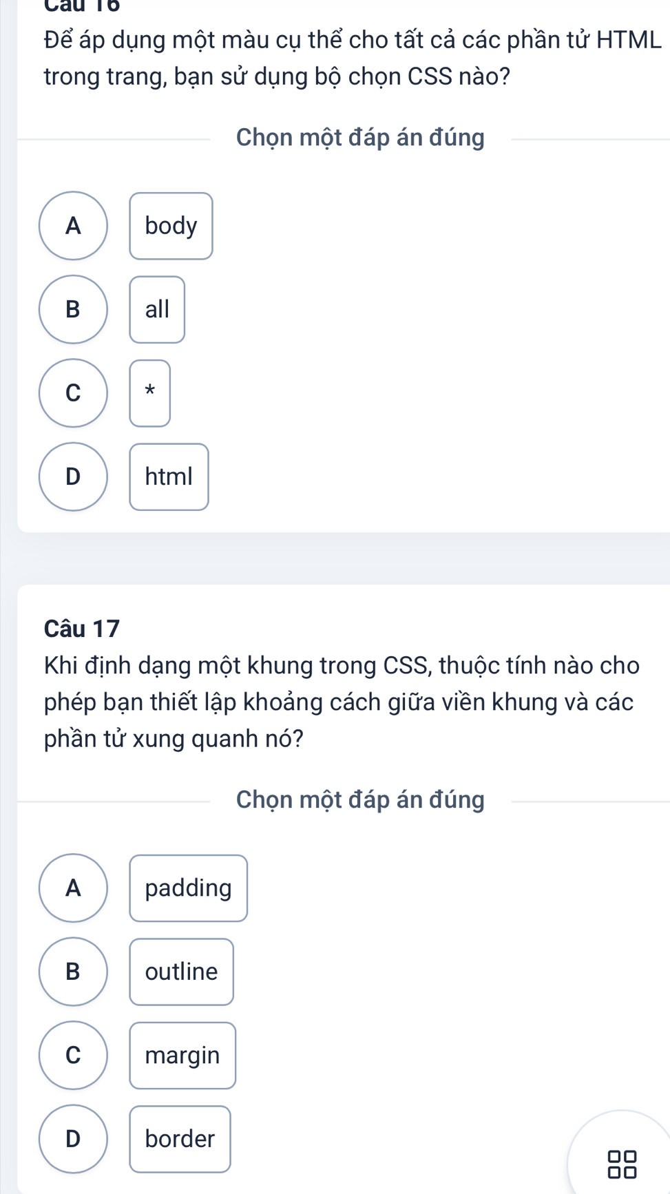 Để áp dụng một màu cụ thể cho tất cả các phần tử HTML
trong trang, bạn sử dụng bộ chọn CSS nào?
Chọn một đáp án đúng
A body
B all
C *
D html
Câu 17
Khi định dạng một khung trong CSS, thuộc tính nào cho
phép bạn thiết lập khoảng cách giữa viền khung và các
phần tử xung quanh nó?
Chọn một đáp án đúng
A padding
B outline
C margin
D border