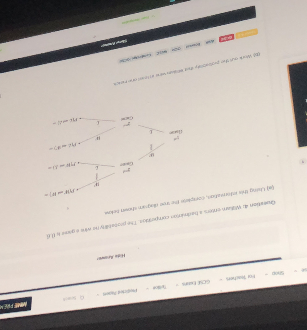 Search MME PREM
、 Predicted Papers
Tuition
so Shop For Teachers GCSE Exams √
Hide Answer
Question 4: William enters a badminton competition. The probability he wins a game is (),6
(a) Using this information, coe diagram shown below
(b) Work out the probability that William wins at least one match
AQA Edexcel WJEC Cambridge iGCSE
OCR
Show Answer
GCSE
Topic Navigation