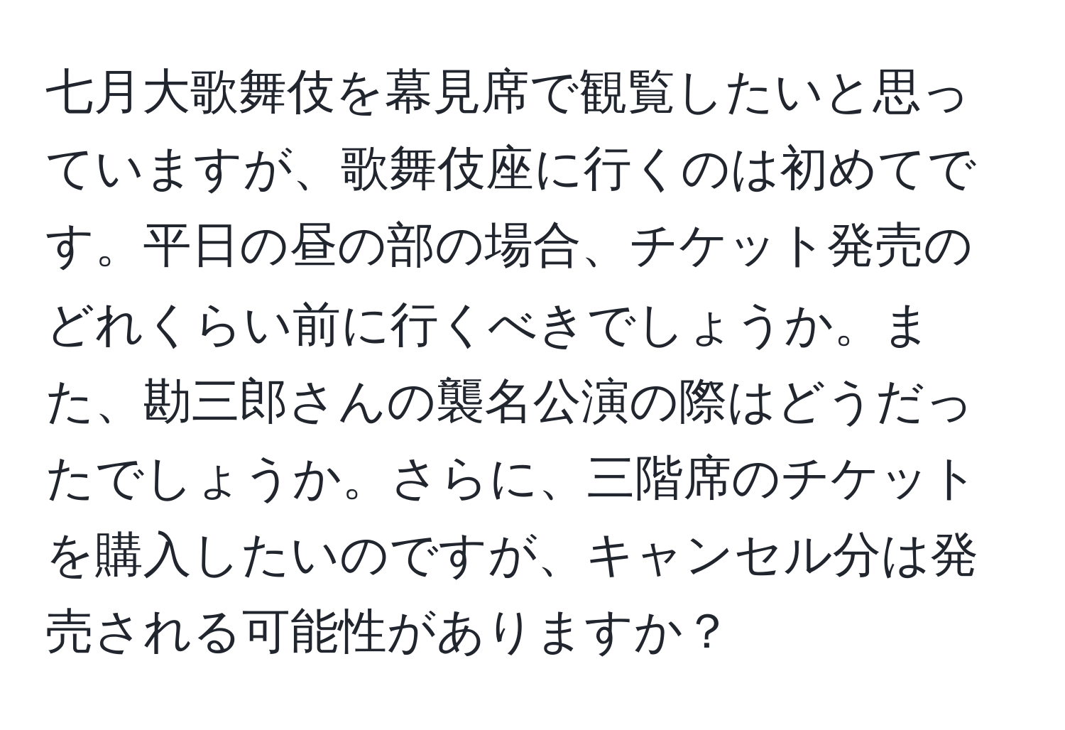 七月大歌舞伎を幕見席で観覧したいと思っていますが、歌舞伎座に行くのは初めてです。平日の昼の部の場合、チケット発売のどれくらい前に行くべきでしょうか。また、勘三郎さんの襲名公演の際はどうだったでしょうか。さらに、三階席のチケットを購入したいのですが、キャンセル分は発売される可能性がありますか？