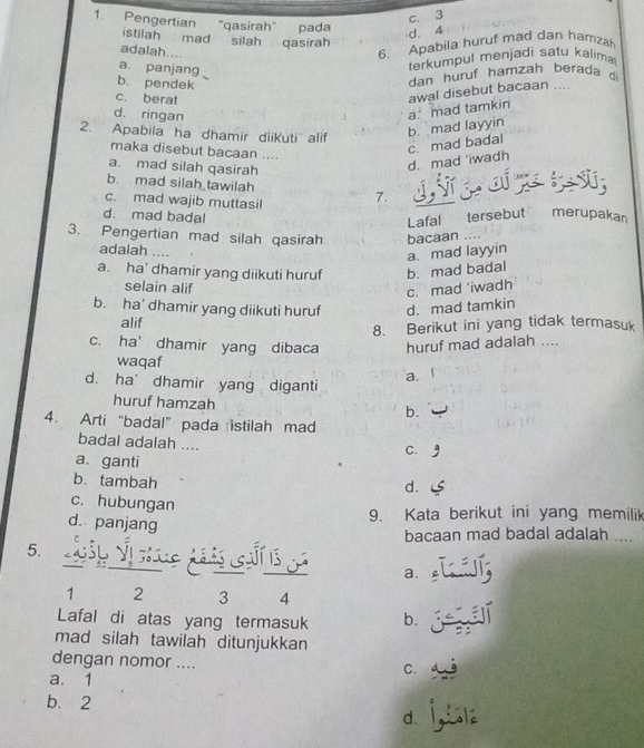 c. 3
1. Pengertian 'qasirah" pada
d. 4
istilah mad silah qasirah
adalah....
6. Apabila huruf mad dan hamzah
a. panjang
terkumpul menjadi satu kalima
b. pendek
dan huruf hamzah berada di
c. berat
d. ringan
a mad tamkin awal disebut bacaan ....
2. Apabila ha dhamir diiKuti alif
b. mad layyin
maka disebut bacaan ....
d. mad 'iwadh c. mad badal
a. mad silah qasirah S
b. mad silah tawilah
c. mad wajib muttasil 7.
d. mad badal
Lafal tersebut merupakan
3. Pengertian mad silah qasirah bacaan ....
adalah …..
a. mad layyin
a. ha' dhamir yang diikuti huruf b. mad badal
selain alif
c. mad 'iwadh
b. ha' dhamir yang diikuti huruf d. mad tamkin
alif
8. Berikut ini yang tidak termasuk
c. ha’ dhamir yang dibaca huruf mad adalah ....
waqaf
d. ha' dhamir yang diganti a.
huruf hamzah b.
4. Arti “badal” pada istilah mad
badal adalah ....
C.
a. ganti
b. tambah
d.
c. hubungan
d. panjang
9. Kata berikut ini yang memilik
bacaan mad badal adalah ....
5. p Vị sí a.
1 2 3 4
Lafal di atas yang termasuk b.
mad silah tawilah ditunjukkan
dengan nomor ....
C.
a. 1
b. 2
d.