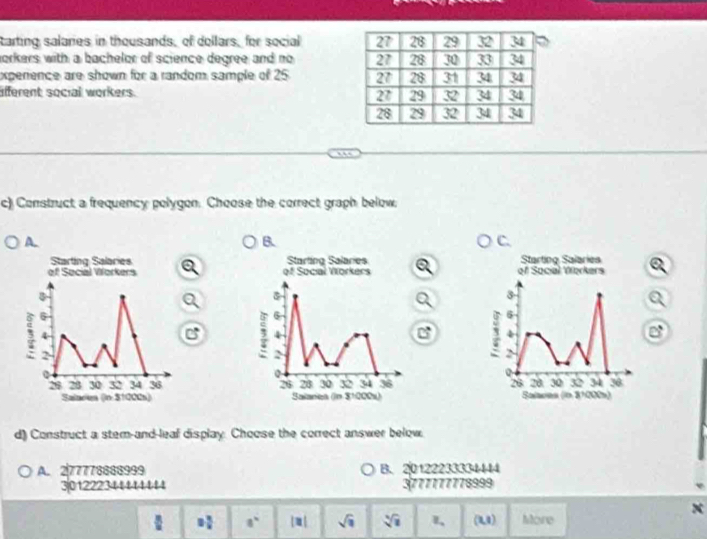 tarting salaries in thousands, of dollars, for social 
orkers with a bachelor of science degree and no 
expenence are shown for a random sample of 25 
afferent social workers. 
c) Construct a frequency polygon. Choose the correct graph below,
A.
B
C.
a Starting Salaries a
of Social Verkers
3
C 
4
` 6
>
28 20 30 32 34 30
Salaras (ln 3ª000)
d) Construct a stem-and-leaf display. Choose the correct answer below.
A. 277778888999 B. 20122233334444
3.01222344441114 3777777778999
x
 = x/x  a° |□ | sqrt(□ ) sqrt[4](1) l、 (U) More