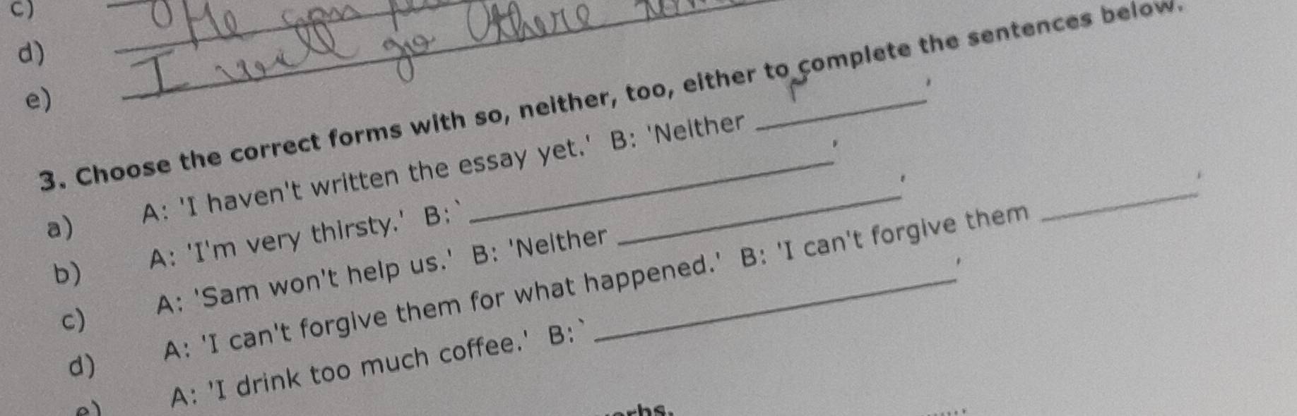 C)
d)
3. Choose the correct forms with so, neither, too, either to complete the sentences below
e)
.
a) A: 'I haven't written the essay yet.' B: 'Neither
.
b)€£ A: 'I'm very thirsty.' B:
c) A: 'Sam won't help us.' B: 'Nelther_
d) A: 'I can't forgive them for what happened.' B: 'I can't forgive them
_
A: 'I drink too much coffee.' B:`
hs.