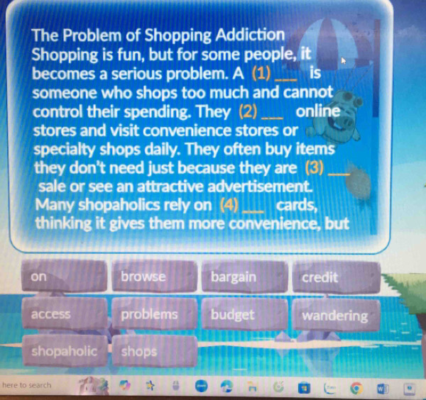 The Problem of Shopping Addiction
Shopping is fun, but for some people, it
becomes a serious problem. A (1) _is
someone who shops too much and cannot
control their spending. They (2) _online
stores and visit convenience stores or
specialty shops daily. They often buy items
they don't need just because they are (3)_
sale or see an attractive advertisement.
Many shopaholics rely on (4) _cards,
thinking it gives them more convenience, but
on browse bargain credit
access problems budget wandering
shopaholic shops
here to search