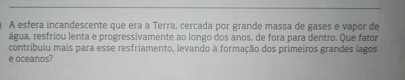 A esfera incandescente que era a Terra, cercada por grande massa de gases e vapor de 
água, resfriou lenta e progressivamente ao longo dos anos, de fora para dentro. Que fator 
contribuiu mais para esse resfriamento, levando à formação dos primeiros grandes lagos 
e oceanos?