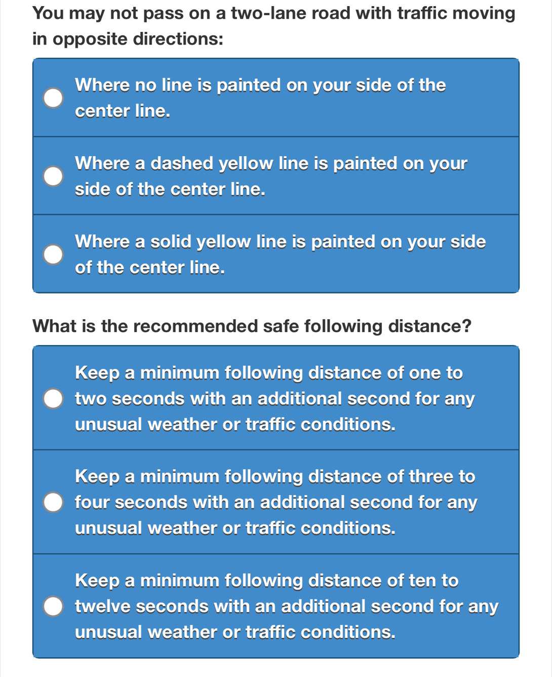 You may not pass on a two-lane road with traffic moving
in opposite directions:
Where no line is painted on your side of the
center line.
Where a dashed yellow line is painted on your
side of the center line.
Where a solid yellow line is painted on your side
of the center line.
What is the recommended safe following distance?
Keep a minimum following distance of one to
two seconds with an additional second for any
unusual weather or traffic conditions.
Keep a minimum following distance of three to
four seconds with an additional second for any
unusual weather or traffic conditions.
Keep a minimum following distance of ten to
twelve seconds with an additional second for any
unusual weather or traffic conditions.