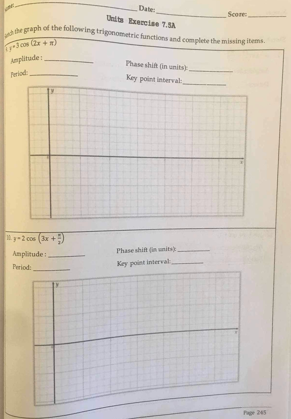 úme:
_
Date:
_
Score:_
Units Exercise 7.5A
sech the graph of the following trigonometric functions and complete the missing items.
y=3cos (2x+π )
Amplitude :_
Phase shift (in units):_
Period:_
Key point interval:
10. y=2cos (3x+ π /2 )
Amplitude :_ Phase shift (in units):_
Period:_
Key point interval:_
Page 245