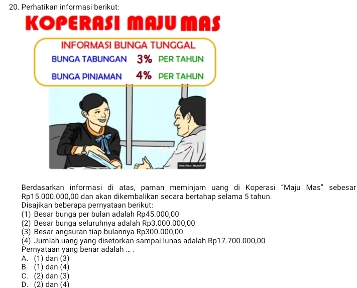 Perhatikan informasi berikut:
KOPERASI MAJU MAS
Berdasarkan informasi di atas, paman meminjam uang di Koperasi “Maju Mas” sebesan
Rp15.000.000,00 dan akan dikembalikan secara bertahap selama 5 tahun.
Disajikan beberapa pernyataan berikut:
(1) Besar bunga per bulan adalah Rp45.000,00
(2) Besar bunga seluruhnya adalah Rp3.000.000,00
(3) Besar angsuran tiap bulannya Rp300.000,00
(4) Jumlah uang yang disetorkan sampai lunas adalah Rp17.700.000,00
Pernyataan yang benar adalah ... .
A. (1) dan (3)
B. (1) dan (4)
C. (2) dan (3)
D. (2) dan (4)