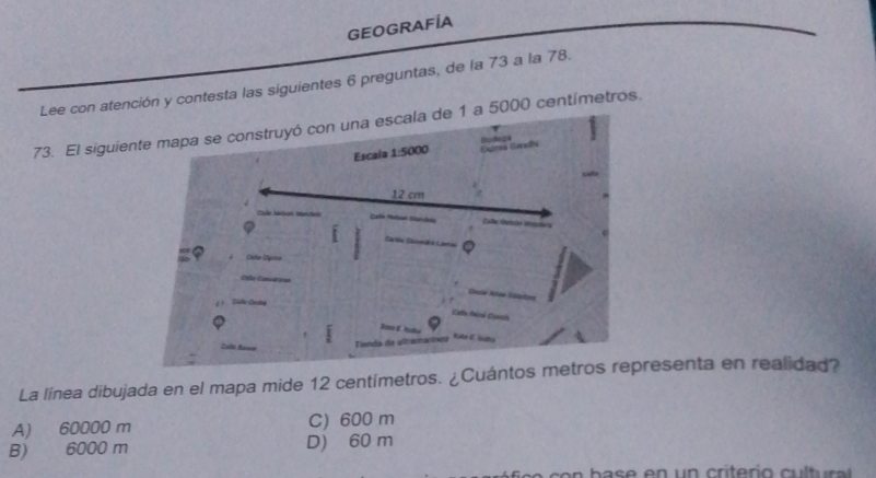 GEOGRAFÍA
Lee con atención y contesta las siguientes 6 preguntas, de la 73 a la 78.
73. El siguiea 5000 centímetros.
La línea dibujada en el mapa mide 12 centímetros. ¿Cuántresenta en realidad?
A) 60000 m C) 600 m
B) 6000 m D) 60 m