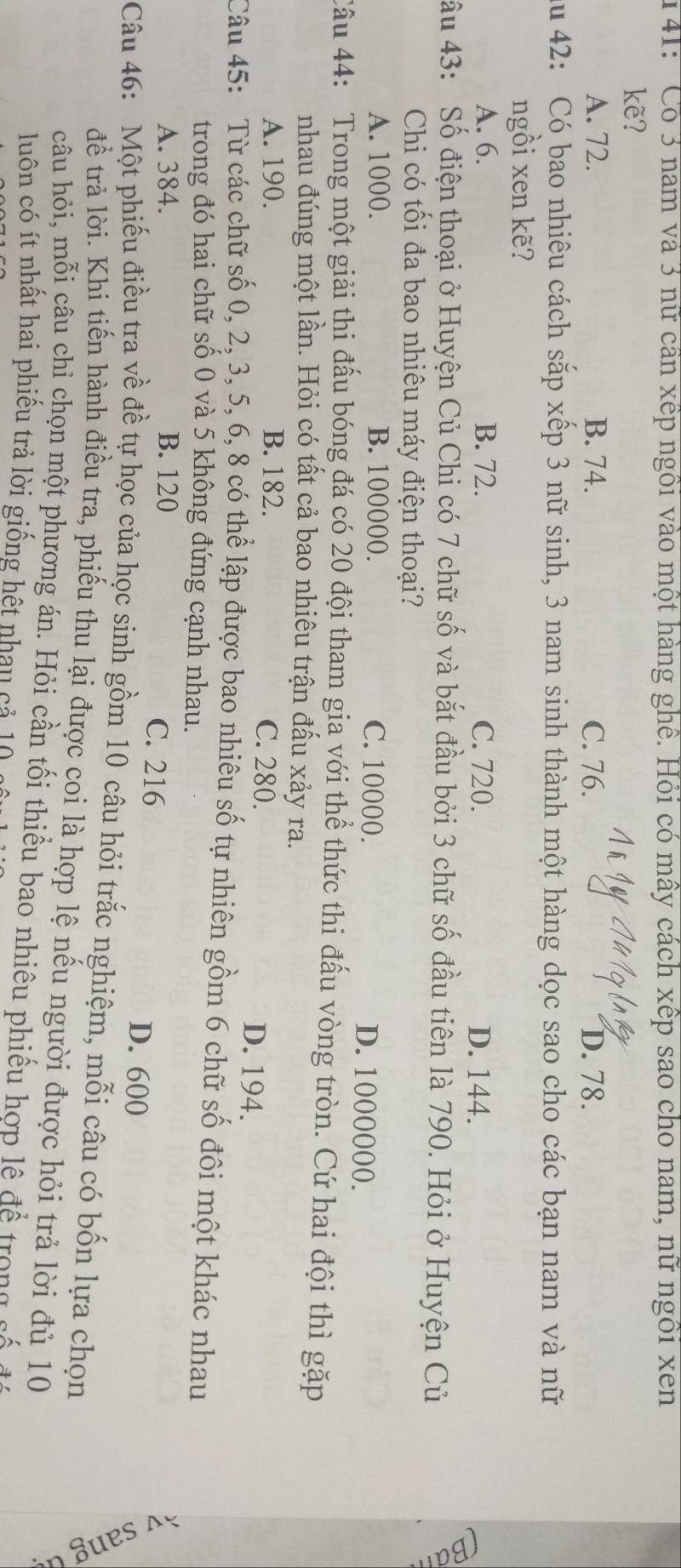 141: 'Có 3 nam và 3 nữ cần xếp ngồi vào một hàng ghê. Hỏi có mây cách xếp sao cho nam, nữ ngôi xen
kẽ?
A. 72. B. 74. C. 76. D. 78.
Au 42: Có bao nhiêu cách sắp xếp 3 nữ sinh, 3 nam sinh thành một hàng dọc sao cho các bạn nam và nữ
ngồi xen kẽ?
A. 6. B. 72. C. 720. D. 144.
âu 43: Số điện thoại ở Huyện Củ Chi có 7 chữ số và bắt đầu bởi 3 chữ số đầu tiên là 790. Hỏi ở Huyện Củ
Chi có tối đa bao nhiêu máy điện thoại?
A. 1000. B. 100000. C. 10000. D. 1000000.
Câu 44: Trong một giải thi đấu bóng đá có 20 đội tham gia với thể thức thi đấu vòng tròn. Cứ hai đội thì gặp
nhau đúng một lần. Hỏi có tất cả bao nhiêu trận đấu xảy ra.
A. 190. B. 182. C. 280. D. 194.
Câu 45: Từ các chữ số 0, 2, 3, 5, 6, 8 có thể lập được bao nhiêu số tự nhiên gồm 6 chữ số đôi một khác nhau
trong đó hai chữ số 0 và 5 không đứng cạnh nhau.
A. 384. B. 120 C. 216 D. 600
Câu 46: Một phiếu điều tra về đề tự học của học sinh gồm 10 câu hỏi trắc nghiệm, mỗi câu có bốn lựa chọn
để trả lời. Khi tiến hành điều tra, phiếu thu lại được coi là hợp lệ nếu người được hỏi trả lời đủ 10

câu hỏi, mỗi câu chỉ chọn một phương án. Hỏi cần tối thiểu bao nhiêu phiếu hợp lệ để trong sá
luôn có ít nhất hai phiếu trả lời giống hết nhau cả 10