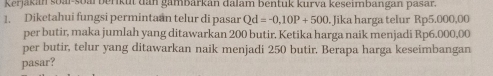 Kerjakan soal-soarberikut dan gambarkan dalam bentuk kurva keseimbangan pasar. 
1. Diketahui fungsi permintaan telur di pasar Qd=-0,10P+500 Jika harga telur Rp5.000,00
per butir, maka jumlah yang ditawarkan 200 butir. Ketika harga naik menjadi Rp6.000,00
per butir, telur yang ditawarkan naik menjadi 250 butir. Berapa harga keseimbangan 
pasar?