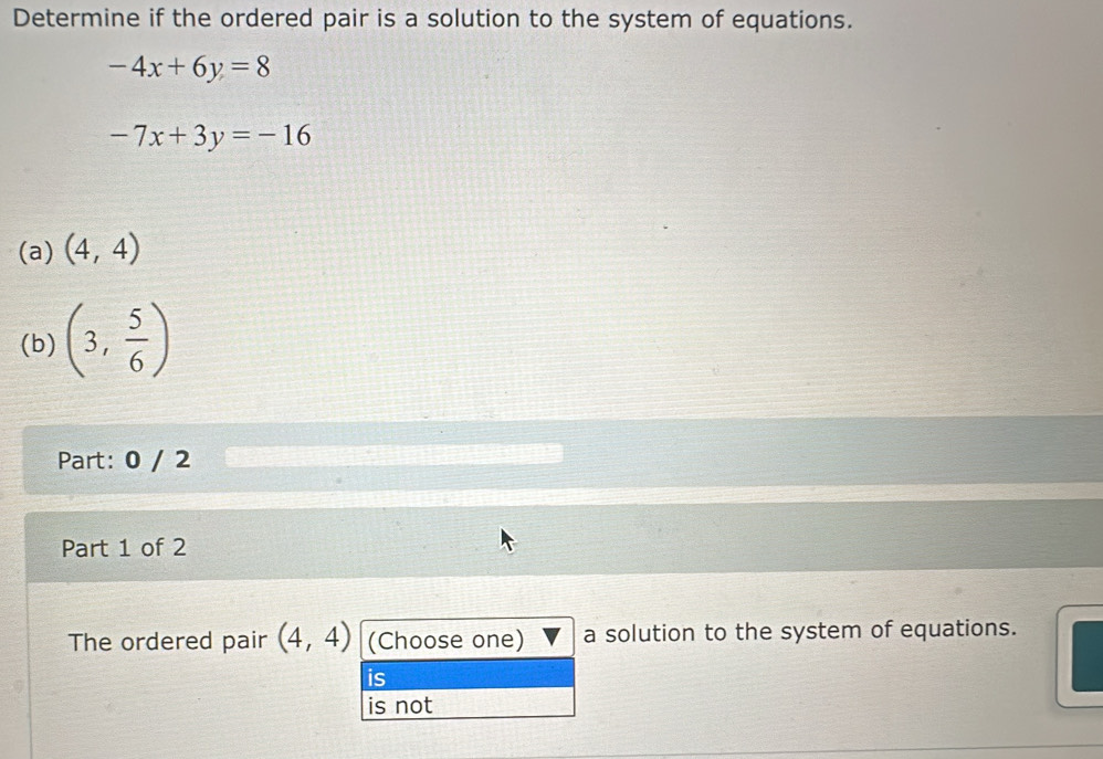 Determine if the ordered pair is a solution to the system of equations.
-4x+6y=8
-7x+3y=-16
(a) (4,4)
(b) (3, 5/6 )
Part: 0 / 2 
Part 1 of 2 
The ordered pair (4,4) (Choose one) a solution to the system of equations. 
is 
is not