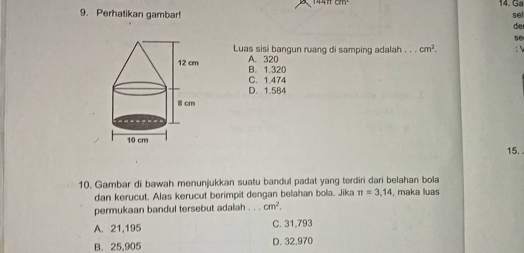 144π cm² 14. Ga
9. Perhatikan gambar! sel
de
se
Luas sisi bangun ruang di samping adalah . . . cm^2. : 
A. 320
B. 1.320
C. 1.474
D. 1.584
15.
10. Gambar di bawah menunjukkan suatu bandul padat yang terdiri dari belahan bola
dan kerucut. Alas kerucut berimpit dengan belahan bola. Jika π =3,14 , maka luas
permukaan bandul tersebut adalah . . . cm^2.
A. 21,195 C. 31,793
B. 25,905 D. 32,970