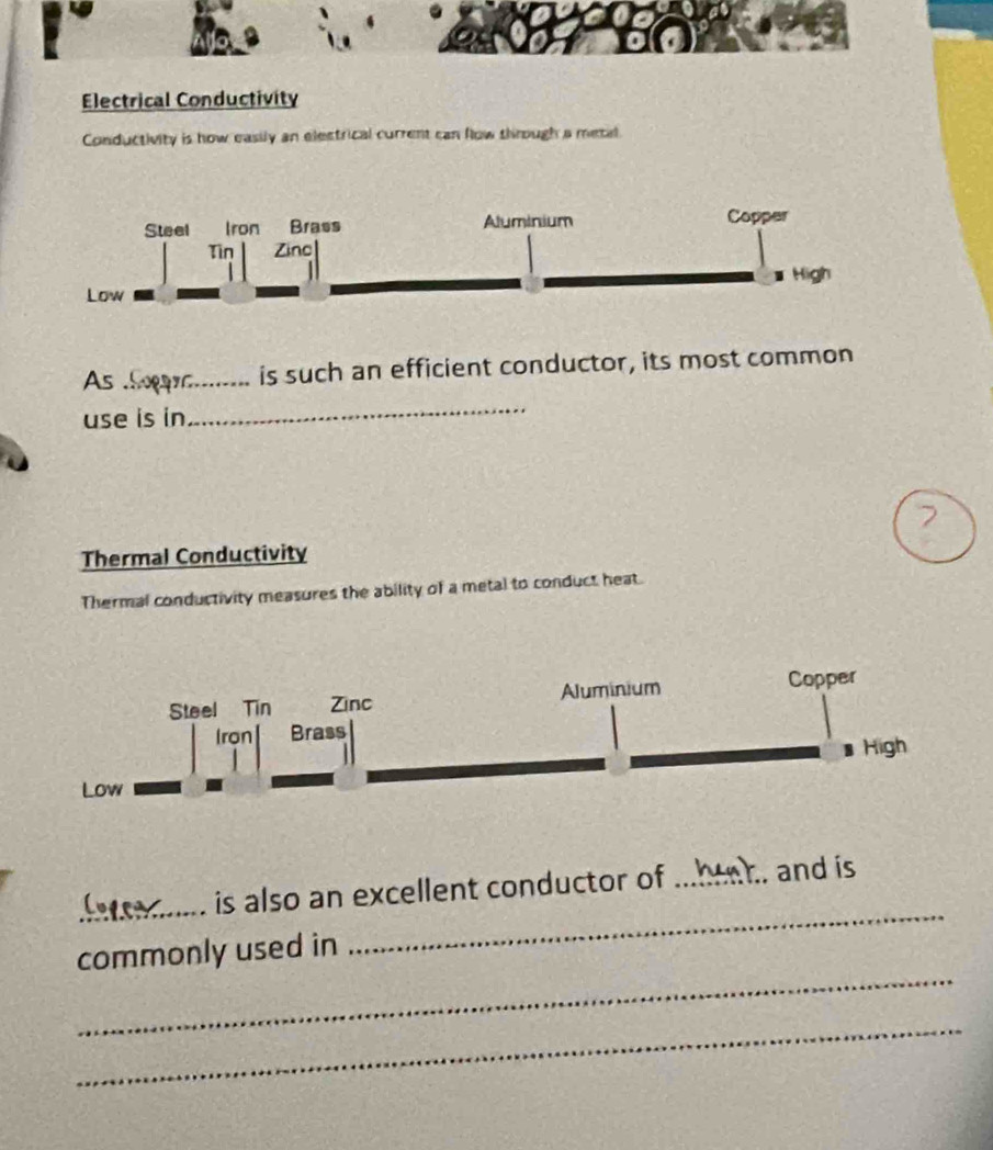 Electrical Conductivity 
Conductivity is how easily an elestrical current can flow through a metal 
As .! is such an efficient conductor, its most common 
use is in 
_ 
Thermal Conductivity 
Thermal conductivity measures the ability of a metal to conduct heat. 
_is also an excellent conductor of ... . and is 
_ 
commonly used in 
_ 
_