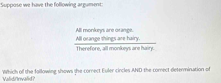 Suppose we have the following argument: 
All monkeys are orange. 
hairy.
 Allorangethingsare/Therefore.allmonkey  s are hairy. 

Which of the following shows the correct Euler circles AND the correct determination of 
Valid/Invalid?