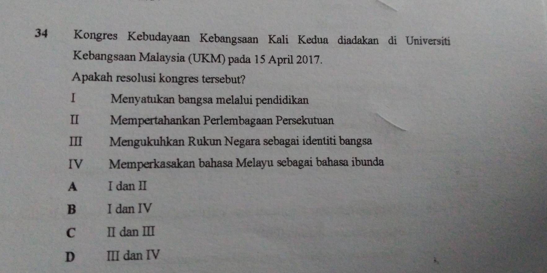 Kongres Kebudayaan Kebangsaan Kali Kedua diadakan di Universiti
Kebangsaan Malaysia (UKM) pada 15 April 2017.
Apakah resolusi kongres tersebut?
I€ Menyatukan bangsa melalui pendidikan
Ⅱ ！ Mempertahankan Perlembagaan Persekutuan
III Mengukuhkan Rukun Negara sebagai identiti bangsa
IV€£ Memperkasakan bahasa Melayu sebagai bahasa ibunda
A I dan II
B I dan IV
C II dan III
D III dan IV