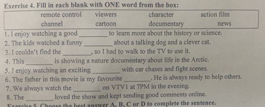 Fill in each blank with ONE word from the box:
remote control viewers character action film
channel cartoon documentary news
1. I enjoy watching a good_ to learn more about the history or science.
2. The kids watched a funny _about a talking dog and a clever cat.
_
3. I couldn’t find the , so I had to walk to the TV to use it.
_
4. This is showing a nature documentary about life in the Arctic.
5. I enjoy watching an exciting _with car chases and fight scenes.
6. The father in this movie is my favourite _. He is always ready to help others.
7. We always watch the _on VTV1 at 7PM in the evening.
_
8.The loved the show and kept sending good comments online.
Exercise 5 Choose the best answer A. B, C or D to complete the sentence.