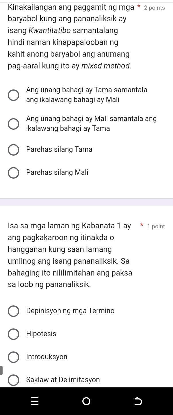 Kinakailangan ang paggamit ng mga * 2 points
baryabol kung ang pananaliksik ay
isang Kwantitatibo samantalang
hindi naman kinapapalooban ng
kahit anong baryabol ang anumang
pag-aaral kung ito ay mixed method.
Ang unang bahagi ay Tama samantala
ang ikalawang bahagi ay Mali
Ang unang bahagi ay Mali samantala ang
ikalawang bahagi ay Tama
Parehas silang Tama
Parehas silang Mali
Isa sa mga laman ng Kabanata 1 ay * 1 point
ang pagkakaroon ng itinakda o
hangganan kung saan lamang
umiinog ang isang pananaliksik. Sa
bahaging ito nililimitahan ang paksa
sa loob ng pananaliksik.
Depinisyon ng mga Termino
Hipotesis
Introduksyon
Saklaw at Delimitasyon