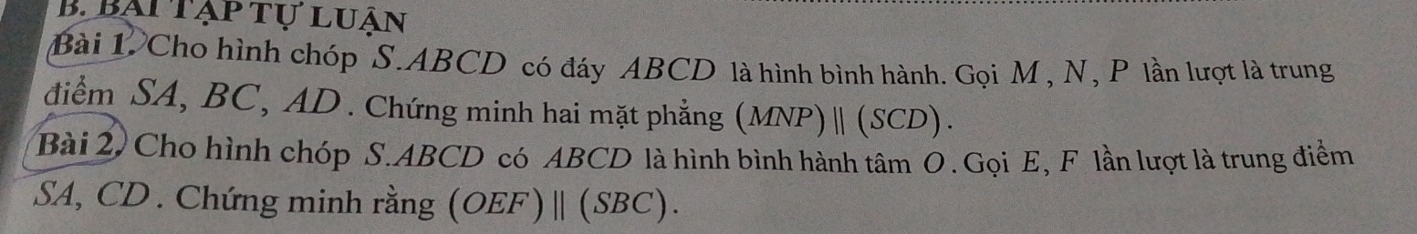 bại tạp tự luận 
Bài 1. Cho hình chóp S. ABCD có đáy ABCD là hình bình hành. Gọi M , N, P lần lượt là trung 
điểm SA, BC, AD. Chứng minh hai mặt phẳng (MNP) | (SCD). 
Bài 2, Cho hình chóp S. ABCD có ABCD là hình bình hành tâm O. Gọi E, F lần lượt là trung điểm 
SA, CD. Chứng minh rằng (OEF) | (SBC).