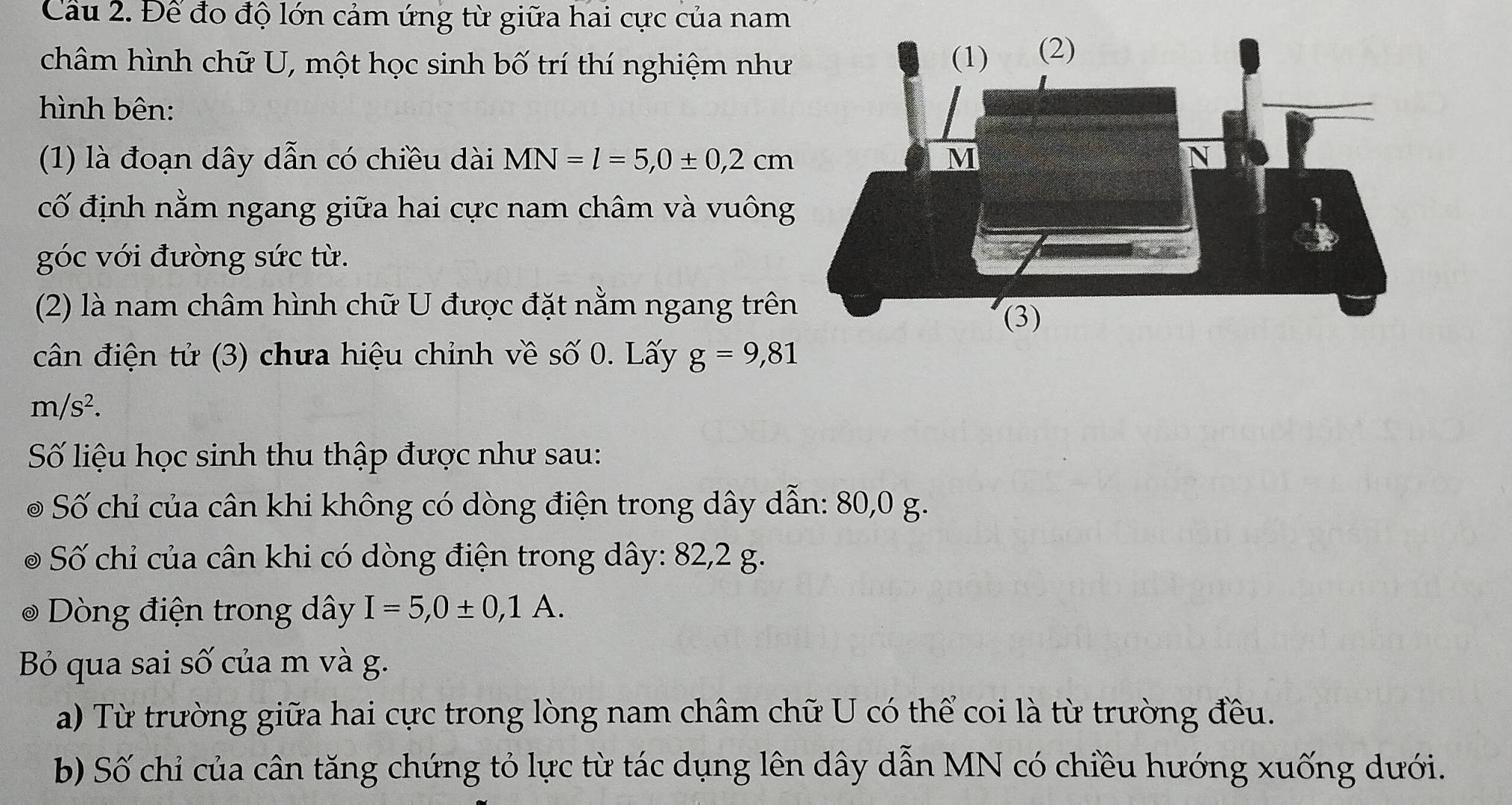 Cầu 2. Để đo độ lớn cảm ứng từ giữa hai cực của nam 
châm hình chữ U, một học sinh bố trí thí nghiệm như 
hình bên: 
(1) là đoạn dây dẫn có chiều dài MN=l=5, 0± 0,2cm
cố định nằm ngang giữa hai cực nam châm và vuông 
góc với đường sức từ. 
(2) là nam châm hình chữ U được đặt nằm ngang trên 
cân điện tử (3) chưa hiệu chỉnh về số 0. Lấy g=9,81
m/s^2. 
Số liệu học sinh thu thập được như sau: 
Số chỉ của cân khi không có dòng điện trong dây dẫn: 80,0 g. 
Số chỉ của cân khi có dòng điện trong dây : 82, 2 g. 
Dòng điện trong dây I=5, 0± 0,1A. 
Bỏ qua sai số của m và g. 
a) Từ trường giữa hai cực trong lòng nam châm chữ U có thể coi là từ trường đều. 
b) Số chỉ của cân tăng chứng tỏ lực từ tác dụng lên dây dẫn MN có chiều hướng xuống dưới.