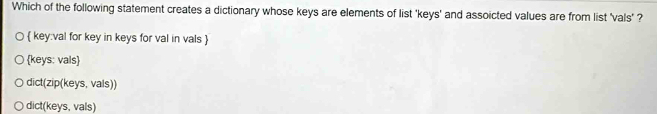 Which of the following statement creates a dictionary whose keys are elements of list 'keys' and assoicted values are from list 'vals' ?
 key:val for key in keys for val in vals 
keys: vals
dict(zip(keys, vals))
dict(keys, vals)