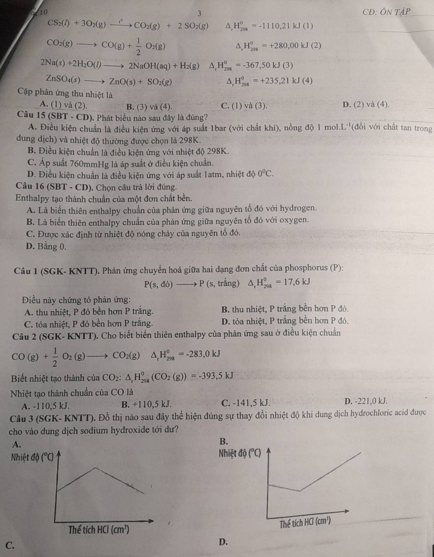 10 3 CĐ: ÔN TậP
CS_2(l)+3O_2(g)xrightarrow l^2CO_2(g)+2SO_2(g) △ _rH_(298)^0=-1110,21kJ(1)
CO_2(g)to CO(g)+ 1/2 O_2(g)
^ H_(298)^0=+280,00kJ(2)
2Na(s)+2H_2O(l)to 2NaOH(aq)+H_2(g) ^ H_(298)^0=-367,50kJ(3)
ZnSO_4(s)to ZnO(s)+SO_2(g)
^ H_(298)^0=+235,21kJ(4)
Cập phản ứng thu nhiệt là
A. (1) và (2). B. (3) va(4). C. (1) va(3). D. (2) và (4).
Câu 15(SBT-CD) 9). Phát biểu nào sau đây là đúng? (đối với chất tan trong
A. Điều kiện chuẩn là điều kiện ứng với áp suất 1bar (với chất khí), nồng độ 1 mol. L^(-1)
dung dịch) và nhiệt độ thường được chọn là 298K.
B. Điều kiện chuẩn là điều kiện ứng với nhiệt độ 298K.
C. Áp suất 760mmHg là áp suất ở điều kiện chuẩn.
D. Điều kiện chuẩn là điều kiện ứng với áp suất 1atm, nhiệt độ 0^0C.
Câu 16 (SBT - CD). Chọn câu trả lời đúng.
Enthalpy tạo thành chuẩn của một đơn chất bền.
A. Là biến thiên enthalpy chuẩn của phản ứng giữa nguyên tố đó với hydrogen.
B. Là biến thiên enthalpy chuẩn của phản ứng giữa nguyên tố đó với oxygen.
C. Được xác định từ nhiệt độ nóng chảy của nguyên tố đó.
D. Bằng 0.
Câu 1 (SGK- KNTT). Phản ứng chuyển hoá giữa hai dạng đơn chất của phosphorus (P):
P(s,do)to P (s, trắng) △ _rH_(298)^0=17,6kJ
Điều này chứng tỏ phản ứng:
A. thu nhiệt, P đỏ bền hơn P trắng. B. thu nhiệt, P trắng bền hơn P đỏ.
C. tỏa nhiệt, P đỏ bền hơn P trắng. D. tỏa nhiệt, P trắng bền hơn P đỏ.
Câu 2 (SGK- KNTT). Cho biết biến thiên enthalpy của phản ứng sau ở điều kiện chuẩn
CO(g)+ 1/2 O_2(g)to CO_2(g) △ _rH_(298)^0=-283,0kJ
Biết nhiệt tạo thành của CO_2:△ _rH_(298)^0(CO_2(g))=-393,5kJ
Nhiệt tạo thành chuẩn của CO là
A. -110.5 kJ. B. +110,5 kJ. C. -141,5 kJ. D. -221,0 kJ.
Câu 3 (SGK- KNTT). Đồ thị nào sau đây thể hiện đúng sự thay đổi nhiệt độ khi dung dịch hydrochloric acid được
cho vào dung dịch sodium hydroxide tới dư?
A.
B.
Nhiệt độ
C.
D.