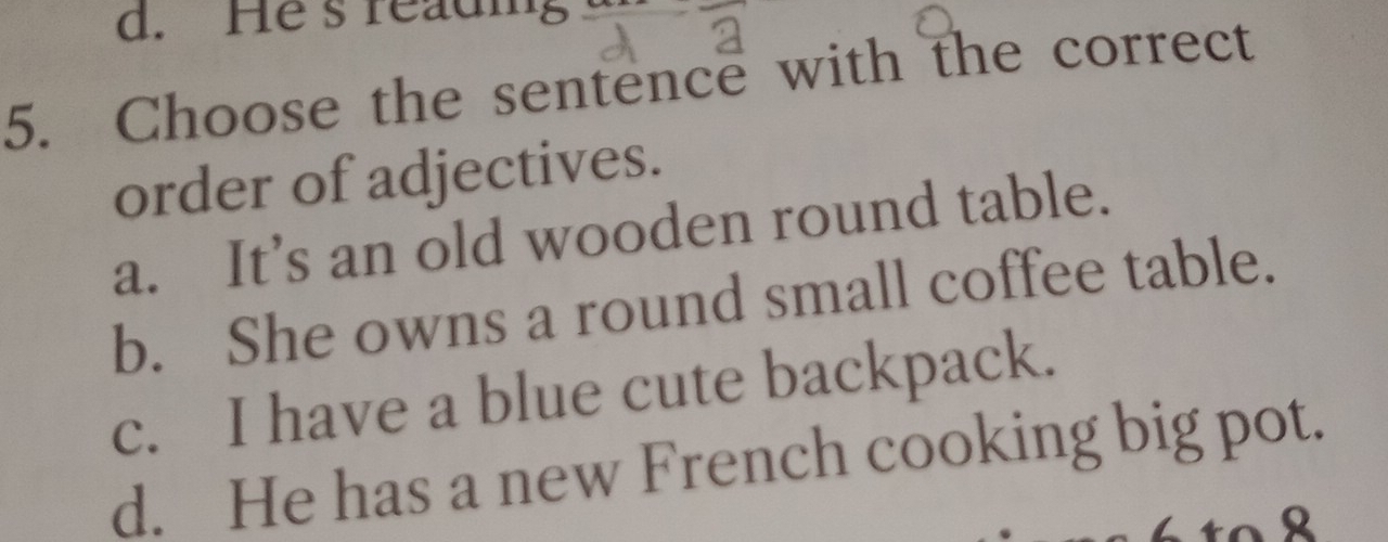 He s readig
5. Choose the sentence with the correct
order of adjectives.
a. It’s an old wooden round table.
b. She owns a round small coffee table.
c. I have a blue cute backpack.
d. He has a new French cooking big pot.