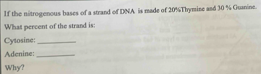 If the nitrogenous bases of a strand of DNA is made of 20% Thymine and 30 % Guanine. 
What percent of the strand is: 
Cytosine:_ 
Adenine:_ 
Why?