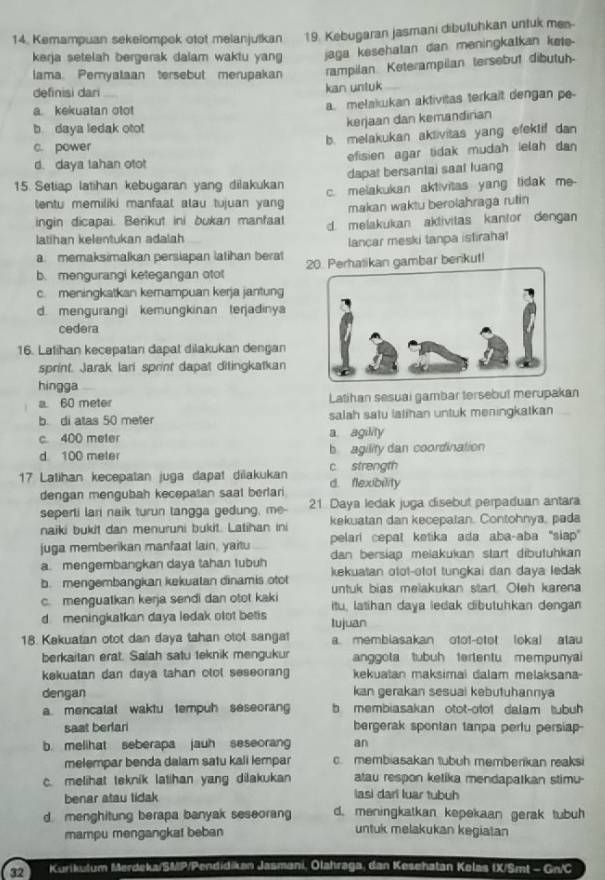 Kemampuan sekelompok otot melanjutkan 19. Kebugaran jasmani dibutuhkan untuk mes-
kerja setelah bergerak dalam waktu yang jaga kesehatan dan meningkatkan kete-
lama. Pemyalaan tersebut merupakan rampilan Keterampilan tersebut dibutuh-
definisi dari
kan untuk
a. kekuatan otot a. melakukan aktivitas terkait dengan pe-
b daya ledak otot
kerjaan dan kemandirian
c. power b. melakukan aklivitas yang efektif dan
d. daya lahan otot efisien agar tidak mudah lelah dan 
dapat bersantai saat luang
15. Setiap latihan kebugaran yang dilakukan c. melakukan aktivitas yang tidak me-
tentu memiliki manfaal alau tujuan yang makan waktu berolahraga rutin
ingin dicapai. Berikut ini bukan mantaal
latihan kelentukan adalah d. melakukan aktivitas kantor dengan
lancar meski tanpa istirahal
a. memaksimalkan persiapan latihan berat 20. Perhatikan gambar berikut!
b. mengurangi ketegangan otot
c. meningkatkan kemampuan kerja jantung
d. mengurangi kemungkinan terjadinya
cedera
16. Latihan kecepatan dapat dilakukan dengan
sprint. Jarak lari sprint dapat ditingkatkan
hingga
a. 60 meter Latihan sesuai gambar tersebut merupakan
b. di atas 50 meter salah satu latihan untuk meningkatkan
c. 400 meter a agility
d 100 meter b agility dan coordination
17 Latihan kecepatan juga dapat dilakukan d. flexibility c strength
dengan mengubah kecepatan saal berlari
seperti lari naik turun tangga gedung, me- 21 Daya ledak juga disebut perpaduan antara
naiki bukit dan menuruni bukit. Latihan ini kekuatan dan kecepatan. Contohnya, pada
pelari cepat ketika ada aba-aba ''siap"
juga memberikan manfaat lain, yaitu dan bersiap meiakukan start dibutuhkan
a. mengembangkan daya tahan lubuh kekuatan otot-otot tunçkai dan daya ledak
b. mengembangkan kekuatan dinamis otot untuk bias melakukan start. Oleh karena
c. menguatkan kerja sendi dan otot kaki itu, latihan daya ledak dibutuhkan dengan
d meningkatkan daya ledak olot betis tujuan
18. Kakuatan otot dan daya tahan otol sangat a. membiasakan otot-otot (oka) atau
berkaitan erat. Salah satu teknik mengukur anggota tubuh tertentu mempunyai
kekuatan dan daya tahan olol seseorang kekuatan maksimai dalam melaksana-
dengan kan gerakan sesuai kebutuhannıya
a. mencalal waktu tempuh seseorang b membiasakan otot-otof dalam tubuh 
saat berlari bergerak spontan tanpa pertu persiap-
b. melihat seberapa jauh seseorang an
melempar benda dalam satu kali lempar c. membiasakan tubuh memberikan reaksi
c. melihat teknik latihan yang dilakukan atau respon ketika mendapatkan stimu
benar atau tidak iasi dari luar tubuh
d. menghitung berapa banyak seseorang d. meningkatkan kepekaan gerak tubuh
mampu mengangkat beban untuk melakukan kegiatan
32 Kurikulum Merdeka/SMP/Pendidikan Jasmani, Olahraga, dan Kesehatan Kelas IX/Smt - Gn/C