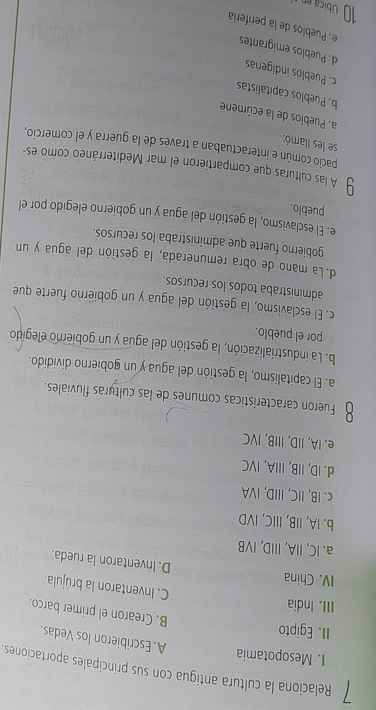 Relaciona la cultura antigua con sus principales aportaciones
I. Mesopotamia
A. Escribieron los Vedas.
II. Egipto
B. Crearon el primer barco.
III. India
C. Inventaron la brújula.
IV. China
D. Inventaron la rueda.
a. IC, IA, IIID, IVB
b. IA, IIB, IIIC, IVD
c. IB, IIC, IIID, IVA
d. ID, IIB, IIIA, IVC
e. IA, IID, IIIB, IVC
Fueron características comunes de las culturas fluviales.
a. El capitalismo, la gestión del agua y un gobierno dividido.
b. La industrialización, la gestión del agua y un gobierno elegido
por el pueblo.
c. El esclavismo, la gestión del agua y un gobierno fuerte que
administraba todos los recursos.
d.La mano de obra remunerada, la gestión del agua y un
gobierno fuerte que administraba los recursos.
e. El esclavismo, la gestión del agua y un gobierno elegido por el
pueblo.
U A las culturas que compartieron el mar Mediterráneo como es-
pacio común e interactuaban a través de la guerra y el comercio,
se les llamó:
a. Pueblos de la ecúmene
b. Pueblos capitalistas
c. Pueblos indígenas
d. Pueblos emigrantes
e. Pueblos de la perifería
Ubica en