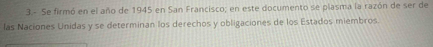 3.- Se firmó en el año de 1945 en San Francisco; en este documento se plasma la razón de ser de 
las Naciones Unidas y se determinan los derechos y obligaciones de los Estados miembros.